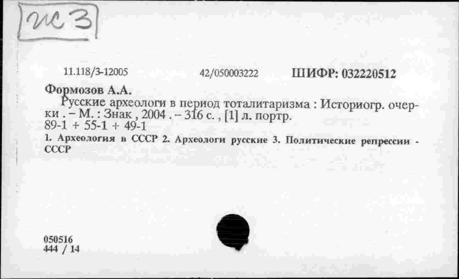 ﻿11.118/3-12005	42/050003222 ШИФР: 032220512
Формозов А.А.
Русские археологи в период тоталитаризма : Историогр. очерки . - М. : Знак , 2004 . - 316 с., [11 л. портр.
89-1 + 55-1 + 49-1
1. Археология в СССР 2. Археологи русские 3. Политические репрессии -СССР
050516
444 /14